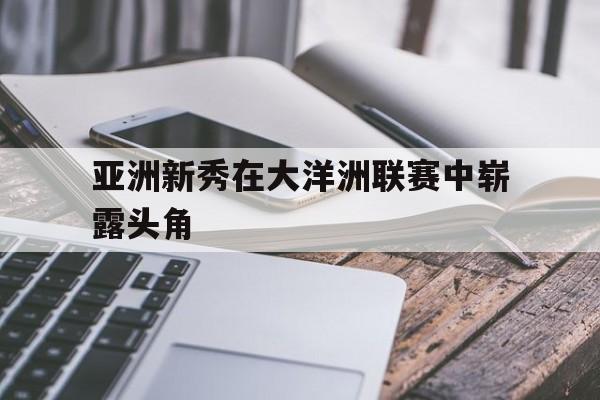 乐鱼体育APP-亚洲新秀在大洋洲联赛中崭露头角的是谁